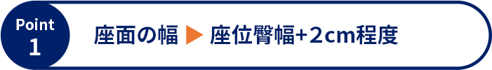 Point1 座面の幅 ▶ 座位臀幅+2cm程度