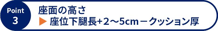 Point3 座面の高さ ▶ 座位下腿長+2～5cm－クッション厚